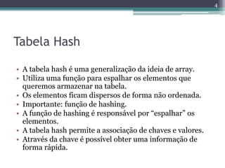 Tabela Hash
• A tabela hash é uma generalização da ideia de array.
• Utiliza uma função para espalhar os elementos que
queremos armazenar na tabela.
• Os elementos ficam dispersos de forma não ordenada.
• Importante: função de hashing.
• A função de hashing é responsável por “espalhar” os
elementos.
• A tabela hash permite a associação de chaves e valores.
• Através da chave é possível obter uma informação de
forma rápida.
4
 
