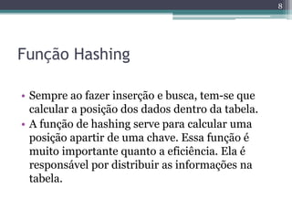 Função Hashing
• Sempre ao fazer inserção e busca, tem-se que
calcular a posição dos dados dentro da tabela.
• A função de hashing serve para calcular uma
posição apartir de uma chave. Essa função é
muito importante quanto a eficiência. Ela é
responsável por distribuir as informações na
tabela.
8
 