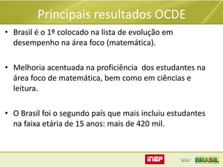 Principais resultados OCDE
• Brasil é o 1º colocado na lista de evolução em
desempenho na área foco (matemática).
• Melhoria acentuada na proficiência dos estudantes na
área foco de matemática, bem como em ciências e
leitura.
• O Brasil foi o segundo país que mais incluiu estudantes
na faixa etária de 15 anos: mais de 420 mil.

 