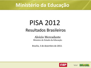 Ministério da Educação

PISA 2012
Resultados Brasileiros
Aloizio Mercadante
Ministro de Estado da Educação

Brasília, 3 de dezembro de 2013.

 