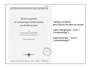 1
Tabelas de Rüsch
para cálculo de lajes de pontes
Lajes retangulares – livro 1
(“rechtwinklige”)
Lajes esconsas – livro 2
(“schiefwinklige”)
 