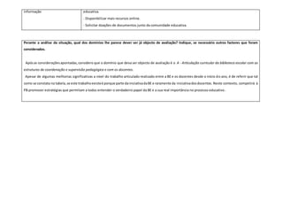 informação educativa.
- Disponibilizar mais recursos online.
- Solicitar doações de documentos junto da comunidade educativa.
Perante a análise da situação, qual dos domínios lhe parece dever ser já objecto de avaliação? Indique, se necessário outros factores que foram
considerados.
Apósas consideraçõesapontadas,considero que o domínio que deva ser objecto de avaliação é o A - Articulação curricular da biblioteca escolar com as
estruturas de coordenação e supervisão pedagógica e com os docentes.
Apesar de algumas melhorias significativas a nível do trabalho articulado realizado entre a BE e os docentes desde o início do ano, é de referir que tal
como se constata na tabela,se este trabalhoexisteé porque parte dainiciativadaBE e raramente da iniciativadosdocentes. Neste contexto, competirá à
PB promover estratégias que permitam a todos entender o verdadeiro papel da BE e a sua real importância no processo educativo.
 