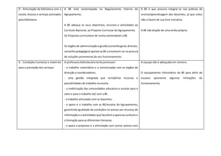D - Articulação da biblioteca com a
escola. Acesso e serviços prestados
pela biblioteca
A BE está contemplada no Regulamento Interno do
Agrupamento.
A BE adequa os seus objectivos, recursos e actividades ao
Currículo Nacional, ao Projecto Curricular do Agrupamento.
Os Projectos curriculares de turma contemplam a BE.
Os órgãosde administraçãoe gestão(conselhogeral,director,
conselhopedagógico) apoiamasBE e envolvem-se na procura
de soluções promotoras do seu funcionamento.
A BE é que procura integrar-se nas práticas de
ensino/aprendizagem dos docentes, já que estes
não o fazem de sua livre iniciativa.
A BE não dispõe de uma verba própria.
D - Condições humanas e materiais
para a prestação dos serviços
A professora bibliotecária tenta promover:
- o trabalho sistemático e a comunicação com os órgãos de
direcção e coordenadores.
- uma gestão integrada que rentabilize recursos e
possibilidades de trabalho na escola.
- a mobilização das comunidades educativa e escolar para o
valor e para o trabalho da/ com a BE.
- o trabalho articulado com os docentes.
- o apoio e o trabalho com as BE/escolas do Agrupamento,
garantindoigualdade de condições no acesso aos recursos de
informaçãoe a actividadesque facultemoapoioaocurrículo e
a formação para as diferentes literacias.
- o apoio a projectos e a articulação com outros actores com
A equipa não é adequada em número.
O equipamento informático da BE para além de
escasso apresenta algumas limitações de
funcionamento.
 
