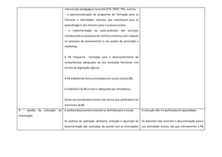 intervenção pedagógica na escola (PTE, PNEP, PNL, outros).
- a operacionalização de programas de formação para as
literacias e actividades culturais que contribuam para as
aprendizagens dos alunos e para o sucesso escolar.
- a implementação da auto-avaliação dos serviços,
introduzindoumprocesso de melhoria contínua com impacto
no processo de planeamento e em acções de promoção e
marketing.
A PB frequenta formação para o desenvolvimento de
competências adequadas ao seu conteúdo funcional, nos
termos da legislação vigente.
A PB trabalha de forma articulada com outras escolas/BE.
O mobiliário da BE é novo e adequado aos utilizadores.
Existe umconsiderávelnúmero de alunos que pretendem ser
monitores da BE.
D - Gestão da colecção/ da
informação
A política documental encontra-se definida para a escola.
As práticas de avaliação, desbaste, selecção e aquisição de
documentação são realizadas de acordo com as orientações
A colecção não é equilibrada em quantidade.
Os docentes não recorrem à documentação para a
sua actividade lectiva, daí que ultimamente a PB
 