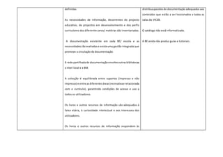 definidas.
As necessidades de informação, decorrentes do projecto
educativo, de projectos em desenvolvimento e dos perfis
curriculares dos diferentes anos/ matérias são inventariadas.
A documentação existente em cada BE/ escola e as
necessidadessãoavaliadase existeuma gestão integrada que
promove a circulação da documentação.
A rede partilhadade documentaçãoenvolveoutrasbibliotecas
a nível local e a BM.
A colecção é equilibrada entre suportes (impresso e não
impresso) e entre asdiferentesáreas(recreativae relacionada
com o currículo), garantindo condições de acesso e uso a
todos os utilizadores.
Os livros e outros recursos de informação são adequados à
faixa etária, à curiosidade intelectual e aos interesses dos
utilizadores.
Os livros e outros recursos de informação respondem às
distribuapacotesde documentação adequados aos
conteúdos que estão a ser leccionados a todas as
salas do 1ºCEB.
O catálogo não está informatizado.
A BE ainda não produz guias e tutoriais.
 