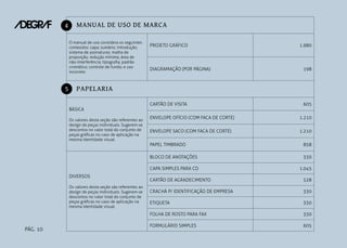 4

MANUAL DE USO DE MARCA
O manual de uso considera os seguintes
conteúdos: capa; sumário; introdução;
sistema de assinaturas; malha de
proporção; redução mínima; área de
não-interferência; tipografia; padrão
cromático; controle de fundo; e uso
incorreto

5

PROJETO GRÁFICO

1.980

DIAGRAMAÇÃO (POR PÁGINA)

198

CARTÃO DE VISITA

605

PAPELARIA
BÁSICA
Os valores desta seção são referentes ao
design de peças individuais. Sugerem-se
descontos no valor total do conjunto de
peças gráficas no caso de aplicação na
mesma identidade visual.

ENVELOPE OFÍCIO (COM FACA DE CORTE)

1.210

ENVELOPE SACO (COM FACA DE CORTE)

1.210
858

BLOCO DE ANOTAÇÕES

330

CAPA SIMPLES PARA CD
DIVERSOS

PAPEL TIMBRADO

1.045

PÁG. 10

CARTÃO DE AGRADECIMENTO

528

CRACHÁ P/ IDENTIFICAÇÃO DE EMPRESA

330

ETIQUETA

330

FOLHA DE ROSTO PARA FAX

Os valores desta seção são referentes ao
design de peças individuais. Sugerem-se
descontos no valor total do conjunto de
peças gráficas no caso de aplicação na
mesma identidade visual.

330

FORMULÁRIO SIMPLES

605

 