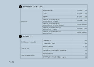10 SINALIZAÇÃO INTERNA
BANNER INTERNO
CARTAZ

De 1.500 a 2.500

DISPLAY

DIVERSOS

De 1.500 a 2.500

De 1.200 a 2.300

SINALIZAÇÃO-PADRÃO MÉDIA
(direcionamento – criação)

De 1.000 a 3.000

SINALIZAÇÃO-PADRÃO MÉDIA
(direcionamento – arte final da peça)

100 (por unidade)

SINALIZAÇÃO-PADRÃO PEQUENA
(porta/corredor – criação)

De 1.000 a 3.000

SINALIZAÇÃO-PADRÃO PEQUENA
(porta/corredor)

100 (por unidade)

11 EDITORIAL
CAPA SIMPLES

1.000

CAPA PARA COLEÇÃO

1.650

PROJETO GRÁFICO

6.350

CAPA (layout e finalização)

LIVRO DE ARTE
EDITORAÇÃO E FINALIZAÇÃO (por página)
PROJETO GRÁFICO

100
1.250

LIVRO (de texto corrido)
EDITORAÇÃO E FINALIZAÇÃO (por página)

PÁG. 15

25

 