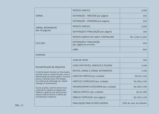PROJETO GRÁFICO
JORNAL

4.300
350

EDITORAÇÃO – STANDARD (por página)
JORNAL INFORMATIVO
(até 16 páginas)

EDITORAÇÃO – TABLOIDE (por página)

550

PROJETO GRÁFICO
EDITORAÇÃO E FINALIZAÇÃO (por página)
PROJETO GRÁFICO DE CAPA E CONTRACAPA

2.300
190
De 1.250 a 2.500

EDITORAÇÃO E FINALIZAÇÃO
(por página do encarte)

250

LABEL

650

LIVRO DE TEXTO

CD E DVD

700

DIVERSOS

RECONSTRUÇÃO DE ARQUIVOS
O cliente deverá fornecer as informações
precisas sobre os estilos de texto, cores e
padronização do projeto gráfico. Inclusive
arquivo contendo essas informações
em software de editoração (ex.: Adobe
Indesign ou Quarkxpress).
Ocorre quando o cliente reenvia novo
conteúdo do trabalho já diagramado.
Tabelas ou gráficos que não possuem
arquivos abertos (Excel ou Word) são
considerados complexos.

PÁG. 17

LIVRO COM TEXTOs, GRÁFICOS E FIGURAS

1.200

REVISTA, JORNAL E JORNAL INFORMATIVO

1.700

GRÁFICOS SIMPLES (por unidade)

De 50 a 150

GRÁFICOS COMPLEXOS (por unidade)

De 200 a 700

ORGANOGRAMA/FLUXOGRAMA (por unidade)

De 200 a 700

TABELAS SIMPLES (por unidade)
TABELAS COMPLEXAS (por página)
FINALIZAÇÃO PARA OUTROS IDIOMAS

De 50 a 80
De 100 a 150
70% do valor do trabalho

 