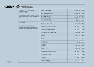 18 PROMOCIONAL
CRIAÇÃO DE CAMPANHA
PROMOCIONAL
A campanha contempla de duas a quatro
peças promocionais – como aplicação de
marcas.

MICROEMPRESA

A partir de 3.000

PEQUENA EMPRESA

A partir de 5.000

MÉDIA EMPRESA

A partir de 7.000

GRANDE EMPRESA

Sob consulta

DIVERSOS

ADESIVO SIMPLES

De 150 a 300

Para todos os itens desta seção,
considera-se somente a aplicação de
marca, exceto as peças marcadas como
layout ou projeto gráfico.

ADESIVO (chão ou teto)

De 700 a 1.700

ADESIVO (para vitrine)

De 300 a 1.500

BANDEIRA OU FLÂMULA

De 100 a 350

BLIMP

De 440 a 800

BONÉ

De 150 a 350

BOTTON/PIN

De 150 300

CANETA

De 100 a 250

CANIVETE

De 100 a 250

CARTÃO (comemorativo)
CARTÃO POSTAL

De 350 a 1.500

CARTAZ
PÁG. 24

De 350 a 1.500

De 800 a 2.800

CERTIFICADO (layout)

De 300 a 700

 