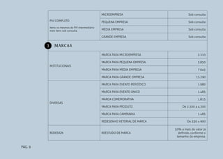 PÁG. 9
PIV COMPLETO
Itens: os mesmos do PIV intermediário
mais itens sob consulta.
MICROEMPRESA Sob consulta
PEQUENA EMPRESA Sob consulta
MÉDIA EMPRESA Sob consulta
GRANDE EMPRESA Sob consulta
MARCAS
INSTITUCIONAIS
MARCA PARA MICROEMPRESA 2.310
MARCA PARA PEQUENA EMPRESA 3.850
MARCA PARA MÉDIA EMPRESA 7.645
MARCA PARA GRANDE EMPRESA 15.290
DIVERSAS
MARCA PARA EVENTO PERIÓDICO 1.980
MARCA PARA EVENTO ÚNICO 1.485
MARCA COMEMORATIVA 1.815
MARCA PARA PRODUTO De 2.300 a 4.300
MARCA PARA CAMPANHA 1.485
REDESENHO VETORIAL DE MARCA De 230 a 900
REDESIGN REESTUDO DE MARCA
50% a mais do valor já
definido, conforme o
tamanho da empresa.
3
 
