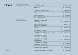 PÁG. 26
Para todos os itens desta seção,
considera-se somente a aplicação de
marca, exceto as peças marcadas como
layout ou projeto gráfico.
MÓBILE (aplicação) De 300 a 700
MOUSE PAD De 300 a 950
PRATELEIRAS (até 6 posições) De 800 a 1.500
RÉGUA De 100 a 450
RISQUE E RABISQUE De 300 a 450
SELO COMEMORATIVO De 700 a 900
PROJETOS ESPECIAIS AGENDA PERSONALIZADA
(projeto gráfico)
De 2.000 a 4.000
AGENDA PERSONALIZADA
(editoração – por página)
De 20 a 80
BANNER De 1.500 a 3.500
CALENDÁRIO DE BOLSO De 600 a 1.000
CALENDÁRIO DE MESA (projeto gráfico) De 1.200 a 2.500
CALENDÁRIO DE MESA
(editoração – por lâmina)
De 150 a 300
CALENDÁRIO DE PAREDE
(projeto gráfico)
De 1.200 a 2.500
CALENDÁRIO DE PAREDE
(editoração – por lâmina)
De 200 a 700
CARDÁPIO (projeto gráfico) De 1.200 a 3.500
CARDÁPIO (editoração – por lâmina) De 200 A 700
 