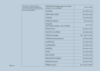 PÁG. 25
Para todos os itens desta seção,
considera-se somente a aplicação de
marca, exceto as peças marcadas como
layout ou projeto gráfico.
CERTIFICADO (diagramação com dados
variáveis – por unidade)
De 5 a 100
CHAVEIRO De 100 a 250
CINTA PARA LIVROS De 200 a 500
CINZEIRO De 100 a 500
ETIQUETA SIMPLES De 50 a 200
ETIQUETA
(com dados variáveis – por unidade)
De 1 a 25
FAIXA DE RUA De 550 a 750
FOLHETO OU LÂMINA De 300 a 600
GÔNDOLA (design) De 1.300 a 5.200
GÔNDOLA (faixa/passador) De 500 a 900
GUARDA-SOL De 100 a 550
GUARDANAPO De 100 a 350
INGRESSO De 250 a 700
LEQUE De 200 a 600
MALA DIRETA De 100 a 500
MARCADOR DE PÁGINA De 350 a 600
MEDALHA (layout) De 500 a 700
MÓBILE (layout) De 1.050 a 3.000
 