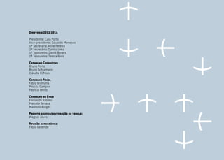 PÁG. 28
Diretoria 2012-2014
Presidente: Caio Porto
Vice-presidente: Eduardo Meneses
1ª Secretária: Aline Pereira
2º Secretário: Danilo Lima
1º Tesoureiro: David Borges
2ª Tesoureira: Tereza Pires
Conselho Consultivo
Bruno Porto
Bruno Schurmann
Cláudia El Moor
Conselho Fiscal
Fábio Brumana
Priscila Campos
Patricia Weiss
Conselho de Ética
Fernando Rabello
Marcelo Terraza
Maurício Borges
Projeto gráfico/editoração da tabela:
Wagner Alves
Revisão ortográfica:
Fábio Rezende
 