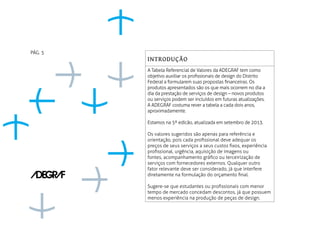 INTRODUÇÃO
A Tabela Referencial de Valores da ADEGRAF tem como
objetivo auxiliar os profissionais de design do Distrito
Federal a formularem suas propostas financeiras. Os
produtos apresentados são os que mais ocorrem no dia a
dia da prestação de serviços de design – novos produtos
ou serviços podem ser incluídos em futuras atualizações.
A ADEGRAF costuma rever a tabela a cada dois anos,
aproximadamente.
Estamos na 5ª edicão, atualizada em setembro de 2013.
Os valores sugeridos são apenas para referência e
orientação, pois cada profissional deve adequar os
preços de seus serviços a seus custos fixos, experiência
profissional, urgência, aquisição de imagens ou
fontes, acompanhamento gráfico ou terceirização de
serviços com fornecedores externos. Qualquer outro
fator relevante deve ser considerado, já que interfere
diretamente na formulação do orçamento final.
Sugere-se que estudantes ou profissionais com menor
tempo de mercado concedam descontos, já que possuem
menos experiência na produção de peças de design.
PÁG. 5
 