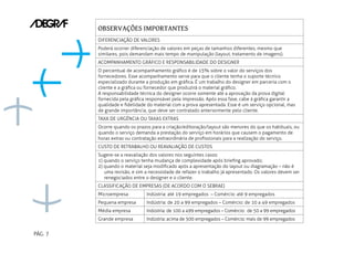 PÁG. 7
OBSERVAÇÕES IMPORTANTES
DIFERENCIAÇÃO DE VALORES
Poderá ocorrer diferenciação de valores em peças de tamanhos diferentes, mesmo que
similares, pois demandam mais tempo de manipulação (layout, tratamento de imagens).
ACOMPANHAMENTO GRÁFICO E RESPONSABILIDADE DO DESIGNER
O percentual de acompanhamento gráfico é de 15% sobre o valor do serviços dos
fornecedores. Esse acompanhamento serve para que o cliente tenha o suporte técnico
especializado durante a produção em gráfica. É um trabalho do designer em parceria com o
cliente e a gráfica ou fornecedor que produzirá o material gráfico.
A responsabilidade técnica do designer ocorre somente até a aprovação da prova digital
fornecida pela gráfica responsável pela impressão. Após essa fase, cabe à gráfica garantir a
qualidade e fidelidade do material com a prova apresentada. Esse é um serviço opcional, mas
de grande importância, que deve ser contratado anteriormente pelo cliente.
TAXA DE URGÊNCIA OU TAXAS EXTRAS
Ocorre quando os prazos para a criação/editoração/layout são menores do que os habituais, ou
quando o serviço demanda a prestação do serviço em horários que causem o pagamento de
horas extras ou contratação extraordinária de profissionais para a realização do serviço.
CUSTO DE RETRABALHO OU REAVALIAÇÃO DE CUSTOS
Sugere-se a reavaliação dos valores nos seguintes casos:
1) quando o serviço tenha mudança de complexidade após briefing aprovado;
2) quando o material seja modificado após a apresentação do layout ou diagramação – não é
uma revisão, e sim a necessidade de refazer o trabalho já apresentado. Os valores devem ser
renegociados entre o designer e o cliente.
CLASSIFICAÇÃO DE EMPRESAS (DE ACORDO COM O SEBRAE)
Microempresa Indústria: até 19 empregados – Comércio: até 9 empregados
Pequena empresa Indústria: de 20 a 99 empregados – Comércio: de 10 a 49 empregados
Média empresa Indústria: de 100 a 499 empregados – Comércio: de 50 a 99 empregados
Grande empresa Indústria: acima de 500 empregados – Comércio: mais de 99 empregados
 