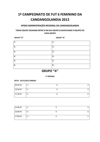 1º CAMPEONATO DE FUT 6 FEMININO DA
           CANDANGOLANDIA 2012
        APOIO ADMINISTRAÇÃO REGIONAL DA CANDANGOLANDIA
 TODAS EQUIPE JOGARAM ENTRE SI EM SEU GRUPO CLASSIFICANDO 4 EQUIPES DE
                             CADA GRUPO

GRUPO ‘’A’’                                GRUPO ‘’B’’

1-                                    1-

2-                                    2-

3-                                    3-

4-                                    4-

5-                                    5-

6-                                    6-


                           GRUPO ‘’A’’
                              1º RODADA

DATA: 10/11/2012 SABADO

09:30 HS      1–                           X                             2

10:30 HS      3–                           X                             4

11:30 HS      5–                           X                             6




15:00 HS      1–                           X                             3

16:00 HS      4–                           X                             6

17:00 HS      2–                           X                             5
 