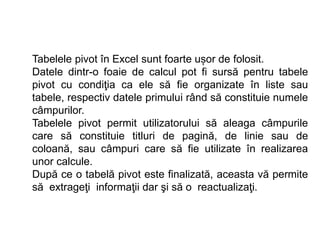 Tabelele pivot în Excel sunt foarte ușor de folosit. 
Datele dintr-o foaie de calcul pot fi sursă pentru tabele 
pivot cu condiţia ca ele să fie organizate în liste sau 
tabele, respectiv datele primului rând să constituie numele 
câmpurilor. 
Tabelele pivot permit utilizatorului să aleaga câmpurile 
care să constituie titluri de pagină, de linie sau de 
coloană, sau câmpuri care să fie utilizate în realizarea 
unor calcule. 
După ce o tabelă pivot este finalizată, aceasta vă permite 
să extrageţi informaţii dar şi să o reactualizaţi. 
 