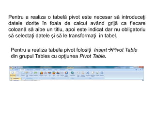 Pentru a realiza o tabelă pivot este necesar să introduceţi 
datele dorite în foaia de calcul având grijă ca fiecare 
coloană să aibe un titlu, apoi este indicat dar nu obligatoriu 
să selectaţi datele şi să le transformaţi în tabel. 
Pentru a realiza tabela pivot folosiţi InsertPivot Table 
din grupul Tables cu opţiunea Pivot Table. 
 