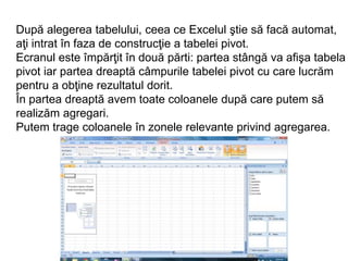 După alegerea tabelului, ceea ce Excelul ştie să facă automat, 
aţi intrat în faza de construcţie a tabelei pivot. 
Ecranul este împărţit în două părti: partea stângă va afişa tabela 
pivot iar partea dreaptă câmpurile tabelei pivot cu care lucrăm 
pentru a obţine rezultatul dorit. 
În partea dreaptă avem toate coloanele după care putem să 
realizăm agregari. 
Putem trage coloanele în zonele relevante privind agregarea. 
 