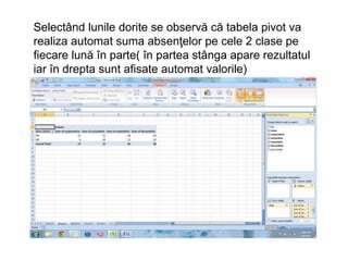 Selectând lunile dorite se observă că tabela pivot va 
realiza automat suma absenţelor pe cele 2 clase pe 
fiecare lună în parte( în partea stânga apare rezultatul 
iar în drepta sunt afisate automat valorile) 
 