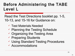 Before Administering the TABE Level L Read the Test Directions booklet pp. 1-5,  10-13, and 15-16 for Guidance on:  Test Materials Needed  Planning the Testing Schedule Organizing the Testing Area Preparing Students Using Standard Testing Procedures Accommodations  
