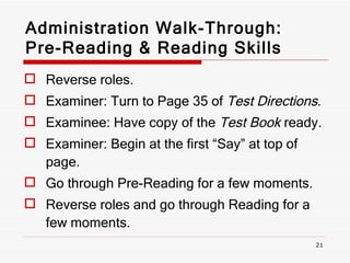 Administration Walk-Through: Pre-Reading & Reading Skills Reverse roles. Examiner: Turn to Page 35 of  Test Directions . Examinee: Have copy of the  Test Book  ready. Examiner: Begin at the first “Say” at top of page.  Go through Pre-Reading for a few moments. Reverse roles and go through Reading for a few moments. 