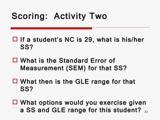 Scoring:  Activity Two If a student’s NC is 29, what is his/her SS? What is the Standard Error of Measurement (SEM) for that SS? What then is the GLE range for that SS? What options would you exercise given a SS and GLE range for this student? 