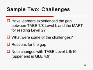 Sample Two: Challenges   Have learners experienced the gap between TABE 7/8 Level L and the MAPT for reading Level 2? What were some of the challenges? Reasons for the gap Note changes with TABE Level L 9/10 (upper end is GLE 4.9) 
