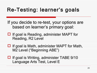 Re-Testing: learner’s goals If you decide to re-test, your options are based on learner’s primary goal: If goal is Reading, administer MAPT for Reading, R2 Level If goal is Math, administer MAPT for Math, M2 Level (“Beginning ABE”) If goal is Writing, administer TABE 9/10 Language Arts Test, Level E 