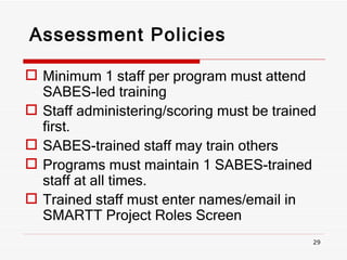 Assessment Policies Minimum 1 staff per program must attend SABES-led training Staff administering/scoring must be trained first. SABES-trained staff may train others Programs must maintain 1 SABES-trained staff at all times. Trained staff must enter names/email in SMARTT Project Roles Screen 