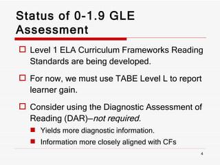 Status of 0-1.9 GLE Assessment Level 1 ELA Curriculum Frameworks Reading Standards are being developed. For now, we must use TABE Level L to report learner gain. Consider using the Diagnostic Assessment of Reading (DAR)— not required. Yields more diagnostic information. Information more closely aligned with CFs  