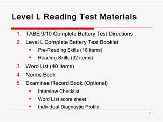 Level L Reading Test Materials TABE 9/10 Complete Battery Test Directions Level L Complete Battery Test Booklet Pre-Reading Skills (18 items) Reading Skills (32 items) Word List (40 items) Norms Book Examinee Record Book (Optional) Interview Checklist Word List score sheet Individual Diagnostic Profile 