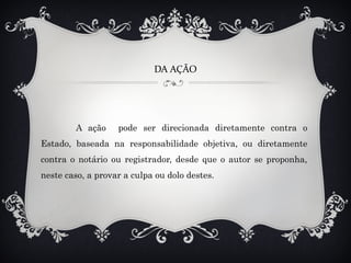 DA AÇÃO
A ação pode ser direcionada diretamente contra o
Estado, baseada na responsabilidade objetiva, ou diretamente
contra o notário ou registrador, desde que o autor se proponha,
neste caso, a provar a culpa ou dolo destes.
 