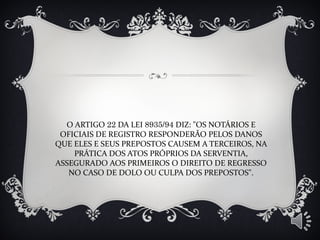 O ARTIGO 22 DA LEI 8935/94 DIZ: "OS NOTÁRIOS E
OFICIAIS DE REGISTRO RESPONDERÃO PELOS DANOS
QUE ELES E SEUS PREPOSTOS CAUSEM A TERCEIROS, NA
PRÁTICA DOS ATOS PRÓPRIOS DA SERVENTIA,
ASSEGURADO AOS PRIMEIROS O DIREITO DE REGRESSO
NO CASO DE DOLO OU CULPA DOS PREPOSTOS".
 