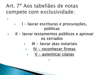 
        I - lavrar escrituras e procurações,
                         públicas
   II - lavrar testamentos públicos e aprovar
                        os cerrados
                III - lavrar atas notariais
                 IV - reconhecer firmas
                   V - autenticar cópias
                     
 