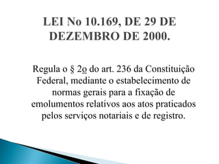LEI No 10.169, DE 29 DE
   DEZEMBRO DE 2000.

Regula o § 2o do art. 236 da Constituição
 Federal, mediante o estabelecimento de
    normas gerais para a fixação de
emolumentos relativos aos atos praticados
  pelos serviços notariais e de registro.
 