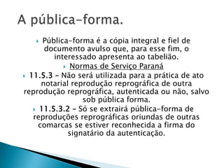   Pública-forma é a cópia integral e fiel de
       documento avulso que, para esse fim, o
         interessado apresenta ao tabelião.
             Normas de Serviço Paraná
 11.5.3 – Não será utilizada para a prática de ato
      notarial reprodução reprográfica de outra
reprodução reprográfica, autenticada ou não, salvo
                  sob pública forma.
    11.5.3.2 – Só se extrairá pública-forma de
   reproduções reprográficas oriundas de outras
     comarcas se estiver reconhecida a firma do
              signatário da autenticação.
 