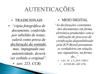 AUTENTICAÇÕES
  • TRADICIONAIS              • MEIO DIGITAL
• “cópia fotográfica de     “As declarações constantes
  documento, conferida        dos documentos em forma
                             eletrônica produzidos com a
  por tabelião de notas,       utilização de processo de
  valerá como prova de       certificação disponibilizado
 declaração da vontade,      pela ICP-Brasil presumem-
   mas, impugnada sua         se verdadeiros em relação
   autenticidade, deverá      aos signatários, na forma
 ser exibido o original”.                do...”
                              •    (Art. 10. § 1º, M.P. 2200-2
   • (art. 223, CCB)              • (CNNR-RS: ART. 670)
 