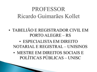 PROFESSOR
   Ricardo Guimarães Kollet

• TABELIÃO E REGISTRADOR CIVIL EM
          PORTO ALEGRE – RS
     • ESPECIALISTA EM DIREITO
  NOTARIAL E REGISTRAL – UNISINOS
  • MESTRE EM DIREITOS SOCIAIS E
     POLÍTICAS PÚBLICAS – UNISC
 