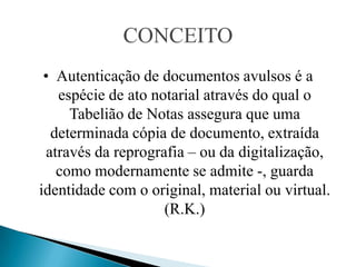 CONCEITO
 • Autenticação de documentos avulsos é a
    espécie de ato notarial através do qual o
      Tabelião de Notas assegura que uma
   determinada cópia de documento, extraída
  através da reprografia – ou da digitalização,
    como modernamente se admite -, guarda
identidade com o original, material ou virtual.
                     (R.K.)
 