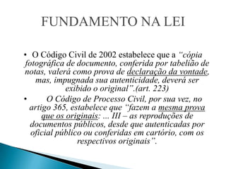 FUNDAMENTO NA LEI

• O Código Civil de 2002 estabelece que a “cópia
 fotográfica de documento, conferida por tabelião de
notas, valerá como prova de declaração da vontade,
    mas, impugnada sua autenticidade, deverá ser
             exibido o original”.(art. 223)
•       O Código de Processo Civil, por sua vez, no
  artigo 365, estabelece que “fazem a mesma prova
      que os originais: ... III – as reproduções de
   documentos públicos, desde que autenticadas por
   oficial público ou conferidas em cartório, com os
                 respectivos originais”.
 