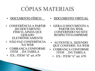CÓPIAS MATERIAIS
• DOCUMENTO FÍSICO          • DOCUMENTO VIRTUAL

• CONFERÊNCIA A PARTIR      • GERA O DOCUMENTO A
      DO DOCUMENTO               PARTIR DA WEB,
     FÍSICO, AINDA QUE        CONFERINDO NO SITE
           GERADO             RESPECTIVO-IMPRIME
    ELETRÔNICAMENTE
• NÃO FAZ CONFERÊNCIA        • AUTENTICA, DIZENDO
           NA WEB              QUE CONFERIU NA WEB
• COBRANÇA CONFORME         • COBRANÇA CONFORME
   ITEM , DA TABELA              ITEM , DA TABELA
 • EX.: ITEM “d” art. 670     • EX.: ITEM “e” art. 670
 