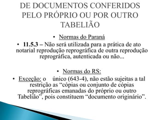 DE DOCUMENTOS CONFERIDOS
  PELO PRÓPRIO OU POR OUTRO
          TABELIÃO
                • Normas do Paraná
 • 11.5.3 – Não será utilizada para a prática de ato
 notarial reprodução reprográfica de outra reprodução
           reprográfica, autenticada ou não...

                  • Normas do RS:
• Exceção: o único (643-4), não estão sujeitas a tal
      restrição as “cópias ou conjunto de cópias
     reprográficas emanadas do próprio ou outro
  Tabelião”, pois constituem “documento originário”.
 