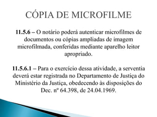 CÓPIA DE MICROFILME
 11.5.6 – O notário poderá autenticar microfilmes de
    documentos ou cópias ampliadas de imagem
  microfilmada, conferidas mediante aparelho leitor
                     apropriado.

11.5.6.1 – Para o exercício dessa atividade, a serventia
deverá estar registrada no Departamento de Justiça do
 Ministério da Justiça, obedecendo às disposições do
            Dec. nº 64.398, de 24.04.1969.
 