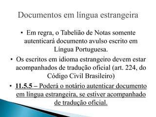 Documentos em língua estrangeira
    • Em regra, o Tabelião de Notas somente
     autenticará documento avulso escrito em
                Língua Portuguesa.
• Os escritos em idioma estrangeiro devem estar
  acompanhados de tradução oficial (art. 224, do
             Código Civil Brasileiro)
• 11.5.5 – Poderá o notário autenticar documento
  em língua estrangeira, se estiver acompanhado
                de tradução oficial.
 