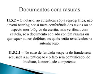 Documentos com rasuras
11.5.2 – O notário, ao autenticar cópia reprográfica, não
deverá restringir-se à mera conferência dos textos ou ao
   aspecto morfológico da escrita, mas verificar, com
  cautela, se o documento copiado contém rasuras ou
quaisquer outros defeitos, os quais serão ressalvados na
                      autenticação.

 11.5.2.1 – No caso de fundada suspeita de fraude será
 recusada a autenticação e o fato será comunicado, de
           imediato, à autoridade competente.
 