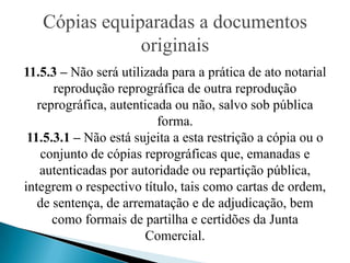Cópias equiparadas a documentos
               originais
11.5.3 – Não será utilizada para a prática de ato notarial
      reprodução reprográfica de outra reprodução
   reprográfica, autenticada ou não, salvo sob pública
                          forma.
 11.5.3.1 – Não está sujeita a esta restrição a cópia ou o
    conjunto de cópias reprográficas que, emanadas e
    autenticadas por autoridade ou repartição pública,
integrem o respectivo título, tais como cartas de ordem,
   de sentença, de arrematação e de adjudicação, bem
      como formais de partilha e certidões da Junta
                       Comercial.
 