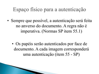Espaço físico para a autenticação
• Sempre que possível, a autenticação será feita
    no anverso do documento. A regra não é
      imperativa. (Normas SP item 55.1)

  • Os papéis serão autenticados por face de
   documento. A cada imagem corresponderá
        uma autenticação (item 55 - SP)
 
