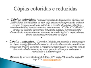 Cópias coloridas e reduzidas
• Cópias coloridas: “nas reprografias de documentos, públicos ou
   particulares, autenticadas ou não, cujo processo de reprodução utilize o
     recurso tecnológico de alta definição e gerador de cópias coloridas,
  deverá o tabelião, necessariamente, apor o termo “CÓPIA COLORIDA”,
     através de carimbo apropriado (chancela manual) e proporcional à
  dimensão do documento a ser extraído, tornando legível a expressão que
                   ficará centralizada no anverso da cópia”
                                  •
• Cópias reduzidas: “Deverá o Tabelião, na extração e autenticação
  de cópias reprográficas de documentos de reduzido tamanho, inutilizar os
  espaços em branco, cortando e reduzindo a reprodução, de acordo com as
     dimensões do documento, de modo que ali caibam por assinatura a
                       reprodução e a autenticação”.
                                   •
   (Normas de serviço SP, item 51.3, Cap. XIV, seção VI, item 56, seção IV,
                        cap. XIV. www.tj.sp.gov.br)
 