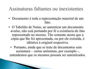 Assinaturas faltantes ou inexistentes
• Documento é toda a representação material de um
                           fato.
• O Tabelião de Notas, ao autenticar um documento
  avulso, não está portando por fé a existência do fato
   representado no mesmo. Tão somente atesta que a
  cópia que lhe foi apresentada, ou por ele extraída, é
              idêntica à original respectiva.
 • Portanto, ainda que se trate de documentos sem
      assinatura – cartas anônimas, por exemplo -,
 entendemos que os mesmos possam ser autenticados.
 